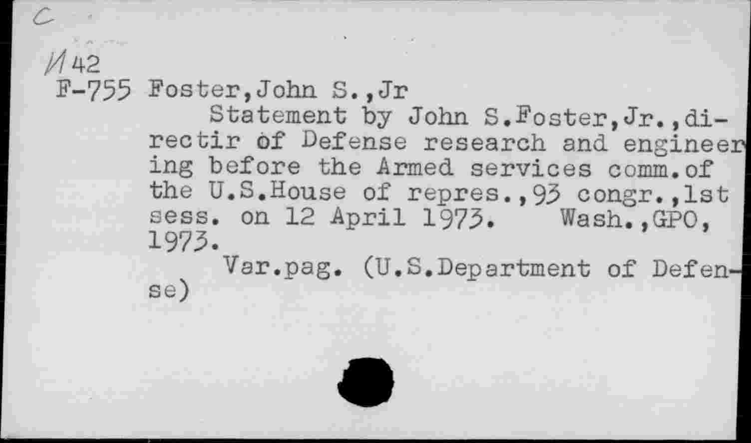 ﻿F-755 Foster,John S.,Jr
Statement by John S.Foster,Jr.,direc tir of Defense research and engineer ing before the Armed services comm.of the U.S.House of repres.,93 congr.,lst sess. on 12 April 1975. Wash.,GPO, 1975.
Var.pag. (U.S.Department of Defen-